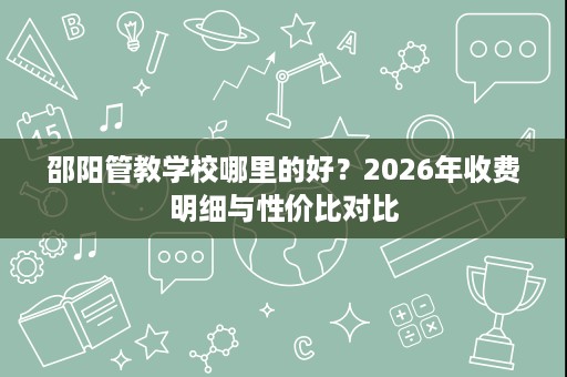 邵阳管教学校哪里的好?2026年收费明细与性价比对比 邵阳管教学校哪里的好?2026年收费明细与性价比对比