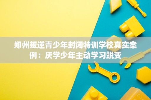 郑州叛逆青少年封闭特训学校真实案例:厌学少年主动学习蜕变 郑州叛逆青少年封闭特训学校真实案例:厌学少年主动学习蜕变