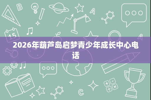 2026年葫芦岛启梦青少年成长中心电话 2026年葫芦岛启梦青少年成长中心电话