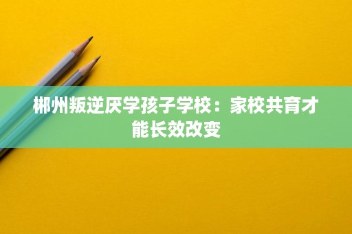 郴州叛逆厌学孩子学校:家校共育才能长效改变 郴州叛逆厌学孩子学校:家校共育才能长效改变