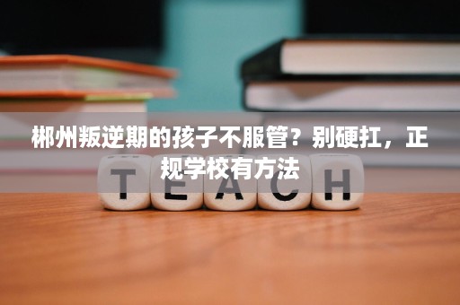 郴州叛逆期的孩子不服管?别硬扛,正规学校有方法 郴州叛逆期的孩子不服管?别硬扛,正规学校有方法