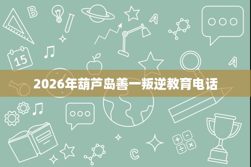 2026年葫芦岛善一叛逆教育电话 2026年葫芦岛善一叛逆教育电话