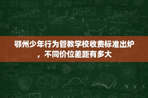鄂州少年行为管教学校收费标准出炉,不同价位差距有多大 鄂州少年行为管教学校收费标准出炉,不同价位差距有多大