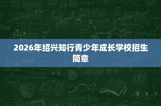 2026年绍兴知行青少年成长学校招生简章 2026年绍兴知行青少年成长学校招生简章