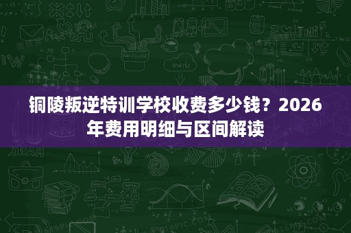 铜陵叛逆特训学校收费多少钱?2026年费用明细与区间解读 铜陵叛逆特训学校收费多少钱?2026年费用明细与区间解读