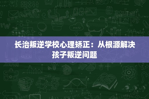 长治叛逆学校心理矫正:从根源解决孩子叛逆问题 长治叛逆学校心理矫正:从根源解决孩子叛逆问题
