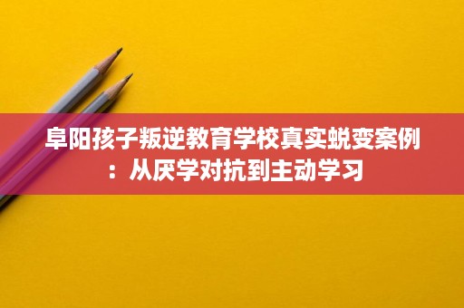 阜阳孩子叛逆教育学校真实蜕变案例：从厌学对抗到主动学习