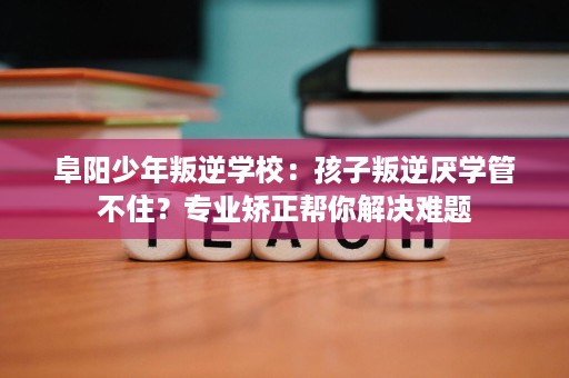 阜阳少年叛逆学校:孩子叛逆厌学管不住?专业矫正帮你解决难题 阜阳少年叛逆学校:孩子叛逆厌学管不住?专业矫正帮你解决难题