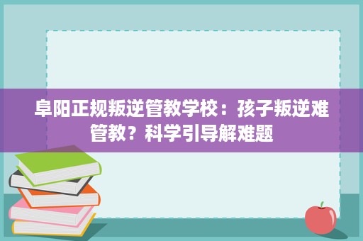 阜阳正规叛逆管教学校:孩子叛逆难管教?科学引导解难题 阜阳正规叛逆管教学校:孩子叛逆难管教?科学引导解难题