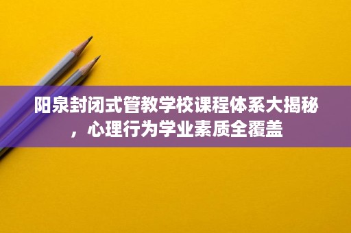 阳泉封闭式管教学校课程体系大揭秘,心理行为学业素质全覆盖 阳泉封闭式管教学校课程体系大揭秘,心理行为学业素质全覆盖