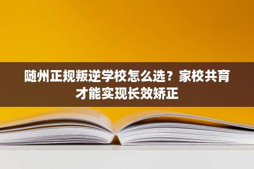 随州正规叛逆学校怎么选?家校共育才能实现长效矫正 随州正规叛逆学校怎么选?家校共育才能实现长效矫正