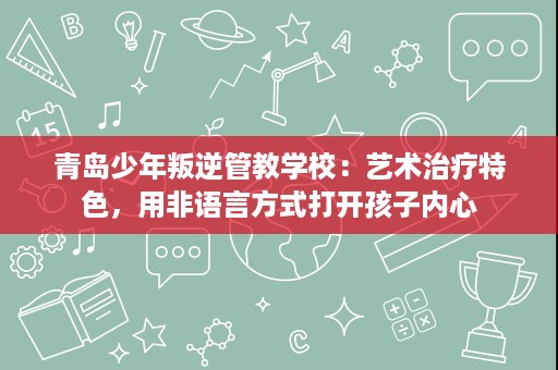 青岛少年叛逆管教学校:艺术治疗特色,用非语言方式打开孩子内心 青岛少年叛逆管教学校:艺术治疗特色,用非语言方式打开孩子内心