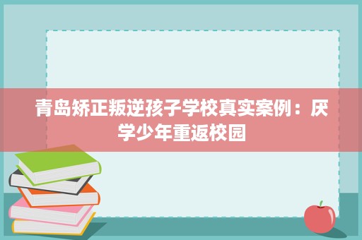青岛矫正叛逆孩子学校真实案例:厌学少年重返校园 青岛矫正叛逆孩子学校真实案例:厌学少年重返校园