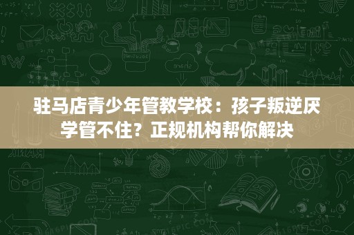驻马店青少年管教学校:孩子叛逆厌学管不住?正规机构帮你解决 驻马店青少年管教学校:孩子叛逆厌学管不住?正规机构帮你解决