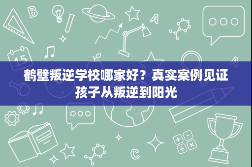 鹤壁叛逆学校哪家好?真实案例见证孩子从叛逆到阳光 鹤壁叛逆学校哪家好?真实案例见证孩子从叛逆到阳光
