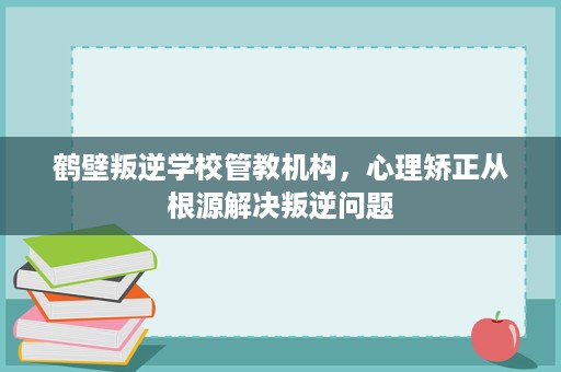 鹤壁叛逆学校管教机构,心理矫正从根源解决叛逆问题 鹤壁叛逆学校管教机构,心理矫正从根源解决叛逆问题