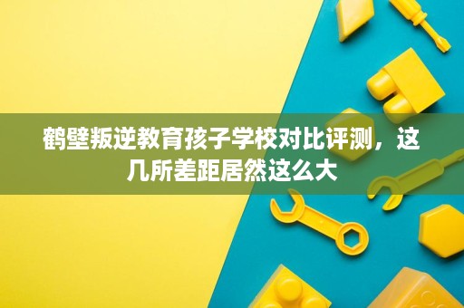 鹤壁叛逆教育孩子学校对比评测,这几所差距居然这么大 鹤壁叛逆教育孩子学校对比评测,这几所差距居然这么大