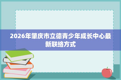2026年肇庆市立德青少年成长中心最新联络方式 2026年肇庆市立德青少年成长中心最新联络方式