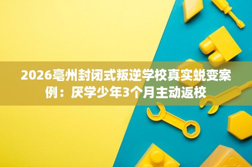 2026亳州封闭式叛逆学校真实蜕变案例：厌学少年3个月主动返校
