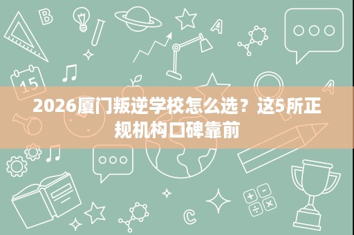 2026厦门叛逆学校怎么选?这5所正规机构口碑靠前 2026厦门叛逆学校怎么选?这5所正规机构口碑靠前