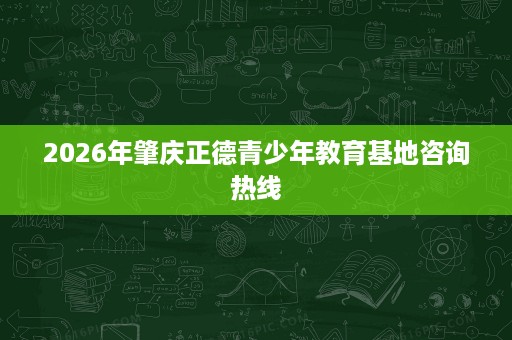 2026年肇庆正德青少年教育基地咨询热线 2026年肇庆正德青少年教育基地咨询热线
