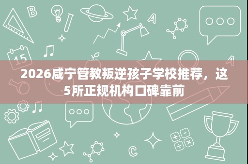 2026咸宁管教叛逆孩子学校推荐,这5所正规机构口碑靠前 2026咸宁管教叛逆孩子学校推荐,这5所正规机构口碑靠前