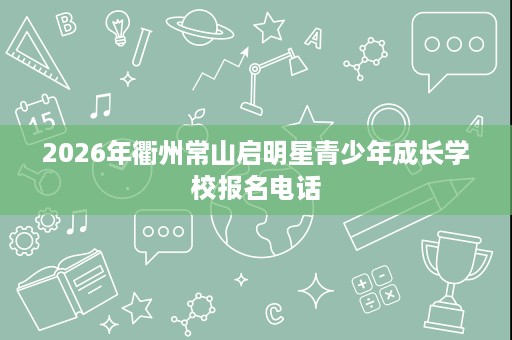 2026年衢州常山启明星青少年成长学校报名电话 2026年衢州常山启明星青少年成长学校报名电话