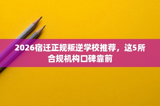 2026宿迁正规叛逆学校推荐,这5所合规机构口碑靠前 2026宿迁正规叛逆学校推荐,这5所合规机构口碑靠前