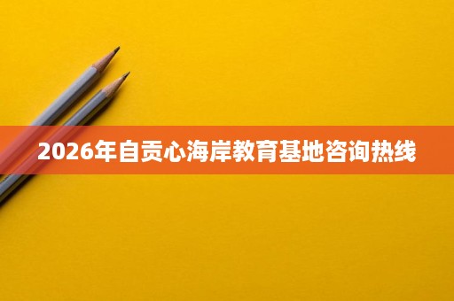 2026年自贡心海岸教育基地咨询热线 2026年自贡心海岸教育基地咨询热线