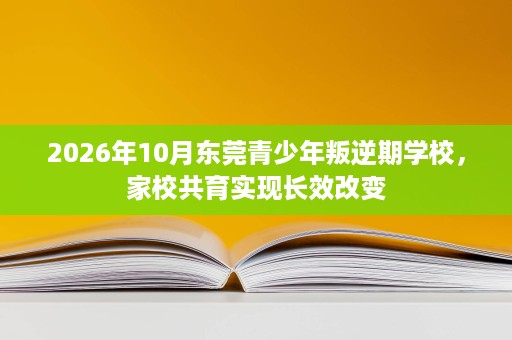 2026年10月东莞青少年叛逆期学校,家校共育实现长效改变 2026年10月东莞青少年叛逆期学校,家校共育实现长效改变