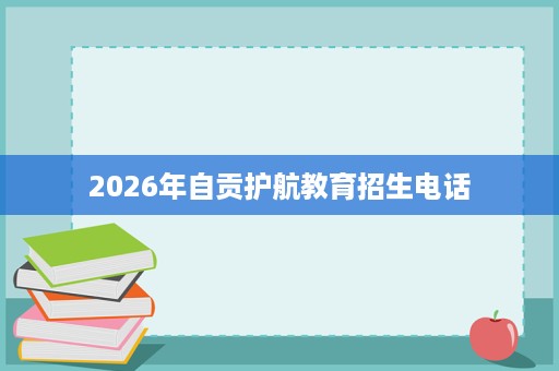 2026年自贡护航教育招生电话 2026年自贡护航教育招生电话