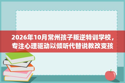 2026年10月常州孩子叛逆特训学校,专注心理驱动以倾听代替说教改变孩子 2026年10月常州孩子叛逆特训学校,专注心理驱动以倾听代替说教改变孩子