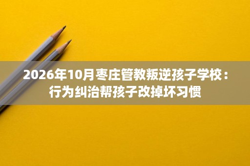 2026年10月枣庄管教叛逆孩子学校:行为纠治帮孩子改掉坏习惯 2026年10月枣庄管教叛逆孩子学校:行为纠治帮孩子改掉坏习惯