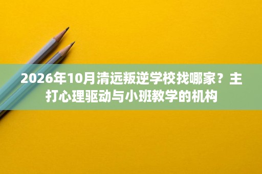 2026年10月清远叛逆学校找哪家?主打心理驱动与小班教学的机构 2026年10月清远叛逆学校找哪家?主打心理驱动与小班教学的机构
