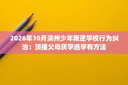 2026年10月滨州少年叛逆学校行为纠治:顶撞父母厌学逃学有方法 2026年10月滨州少年叛逆学校行为纠治:顶撞父母厌学逃学有方法