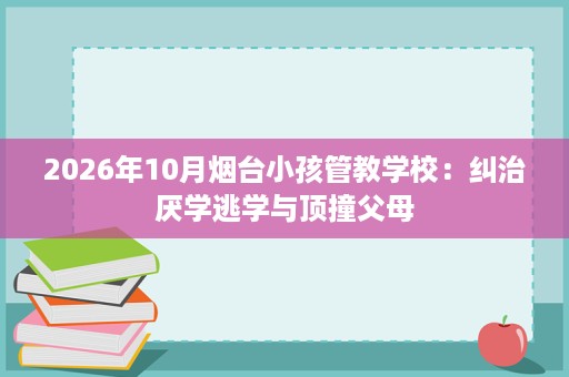 2026年10月烟台小孩管教学校:纠治厌学逃学与顶撞父母 2026年10月烟台小孩管教学校:纠治厌学逃学与顶撞父母