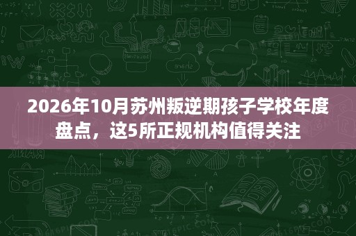 2026年10月苏州叛逆期孩子学校年度盘点，这5所正规机构值得关注