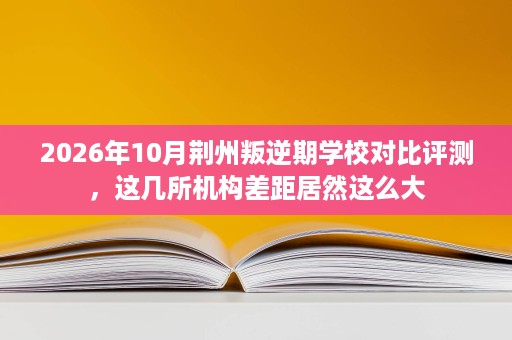 2026年10月荆州叛逆期学校对比评测,这几所机构差距居然这么大 2026年10月荆州叛逆期学校对比评测,这几所机构差距居然这么大