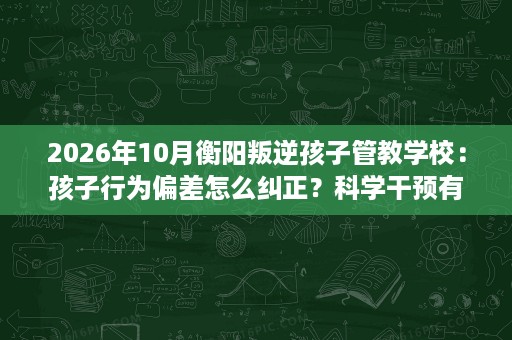2026年10月衡阳叛逆孩子管教学校:孩子行为偏差怎么纠正?科学干预有方法 2026年10月衡阳叛逆孩子管教学校:孩子行为偏差怎么纠正?科学干预有方法