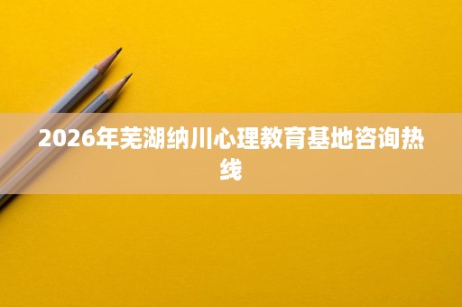2026年芜湖纳川心理教育基地咨询热线 2026年芜湖纳川心理教育基地咨询热线