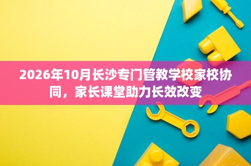 2026年10月长沙专门管教学校家校协同,家长课堂助力长效改变 2026年10月长沙专门管教学校家校协同,家长课堂助力长效改变