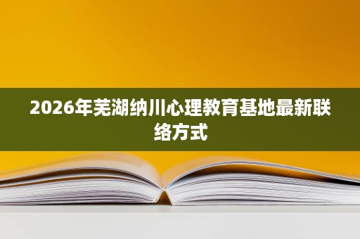 2026年芜湖纳川心理教育基地最新联络方式 2026年芜湖纳川心理教育基地最新联络方式