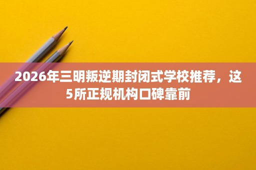 2026年三明叛逆期封闭式学校推荐,这5所正规机构口碑靠前 2026年三明叛逆期封闭式学校推荐,这5所正规机构口碑靠前