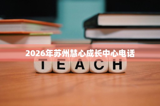 2026年苏州慧心成长中心电话 2026年苏州慧心成长中心电话