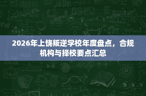 2026年上饶叛逆学校年度盘点,合规机构与择校要点汇总 2026年上饶叛逆学校年度盘点,合规机构与择校要点汇总