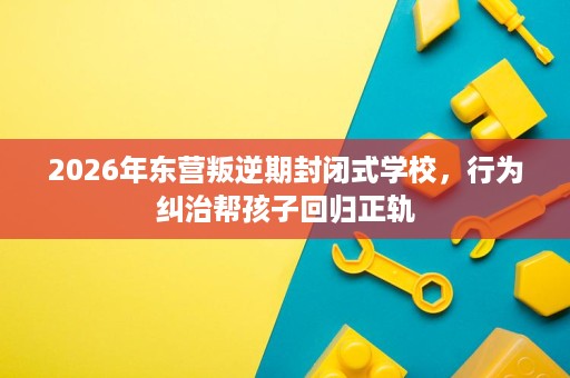 2026年东营叛逆期封闭式学校,行为纠治帮孩子回归正轨 2026年东营叛逆期封闭式学校,行为纠治帮孩子回归正轨
