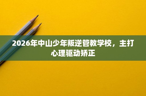 2026年中山少年叛逆管教学校,主打心理驱动矫正 2026年中山少年叛逆管教学校,主打心理驱动矫正