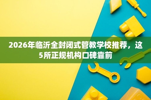 2026年临沂全封闭式管教学校推荐,这5所正规机构口碑靠前 2026年临沂全封闭式管教学校推荐,这5所正规机构口碑靠前