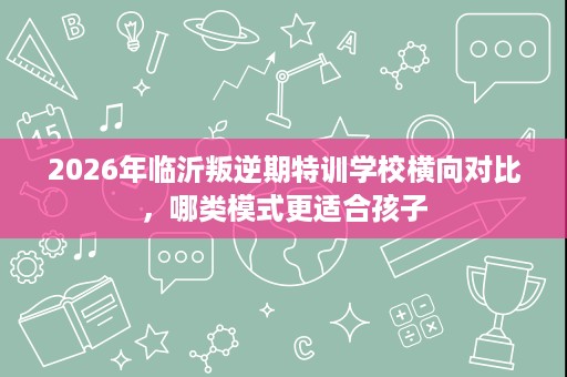 2026年临沂叛逆期特训学校横向对比,哪类模式更适合孩子 2026年临沂叛逆期特训学校横向对比,哪类模式更适合孩子
