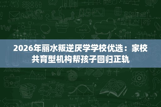 2026年丽水叛逆厌学学校优选:家校共育型机构帮孩子回归正轨 2026年丽水叛逆厌学学校优选:家校共育型机构帮孩子回归正轨